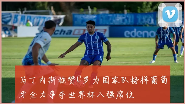 马丁内斯称赞C罗为国家队榜样葡萄牙全力争夺世界杯八强席位