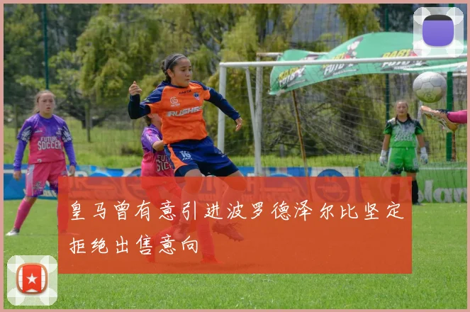 皇马曾有意引进波罗德泽尔比坚定拒绝出售意向