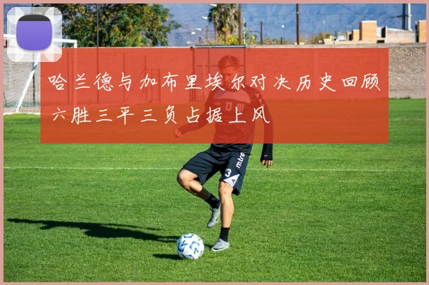 哈兰德与加布里埃尔对决历史回顾六胜三平三负占据上风