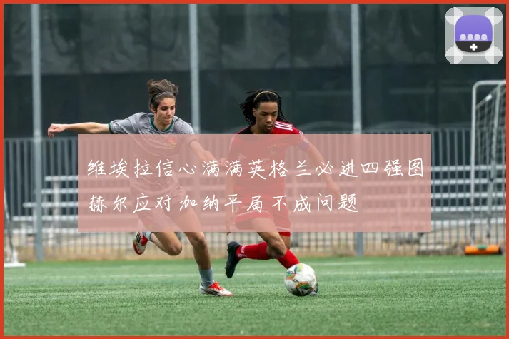 维埃拉信心满满英格兰必进四强图赫尔应对加纳平局不成问题