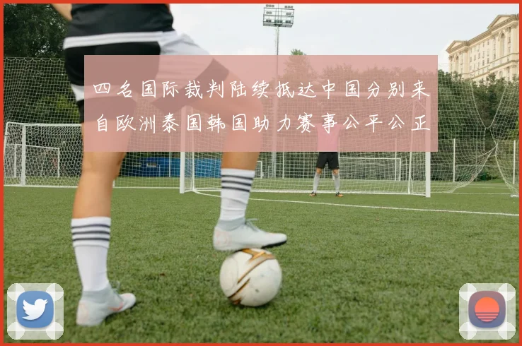 四名国际裁判陆续抵达中国分别来自欧洲泰国韩国助力赛事公平公正