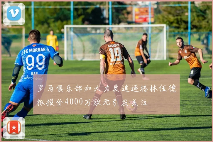 罗马俱乐部加大力度追逐格林伍德拟报价4000万欧元引发关注