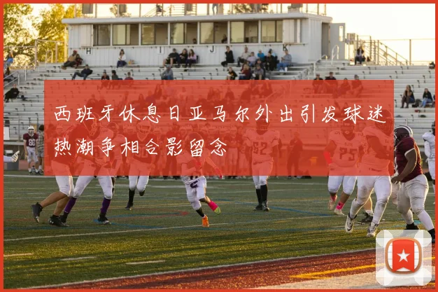 西班牙休息日亚马尔外出引发球迷热潮争相合影留念