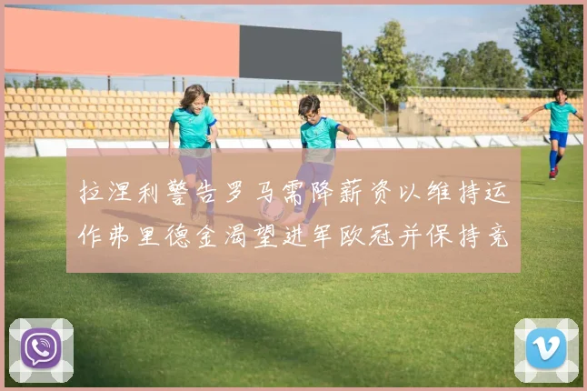 拉涅利警告罗马需降薪资以维持运作弗里德金渴望进军欧冠并保持竞争力