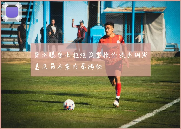 费记曝勇士拒绝莫雷报价波杰姆斯基交易方案内幕揭秘