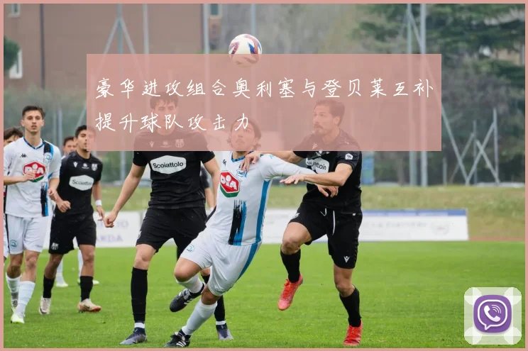 豪华进攻组合奥利塞与登贝莱互补提升球队攻击力
