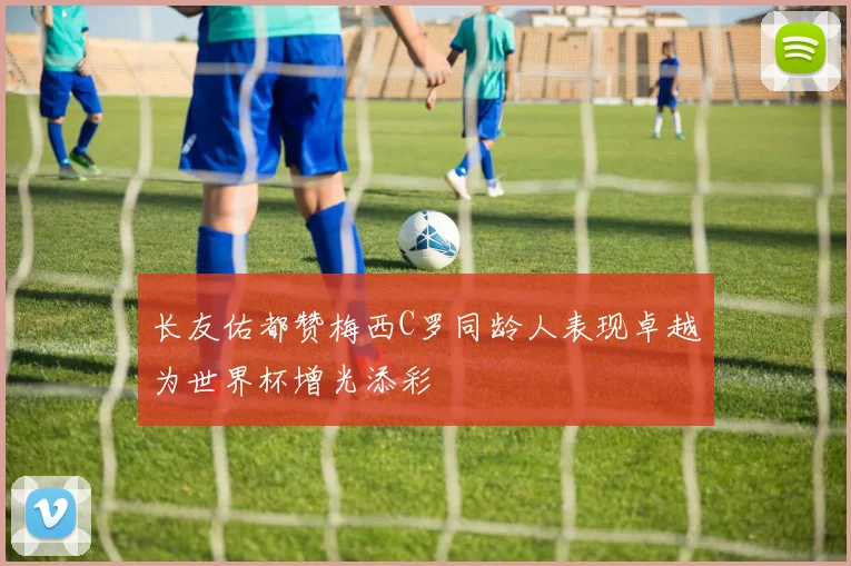 长友佑都赞梅西C罗同龄人表现卓越为世界杯增光添彩