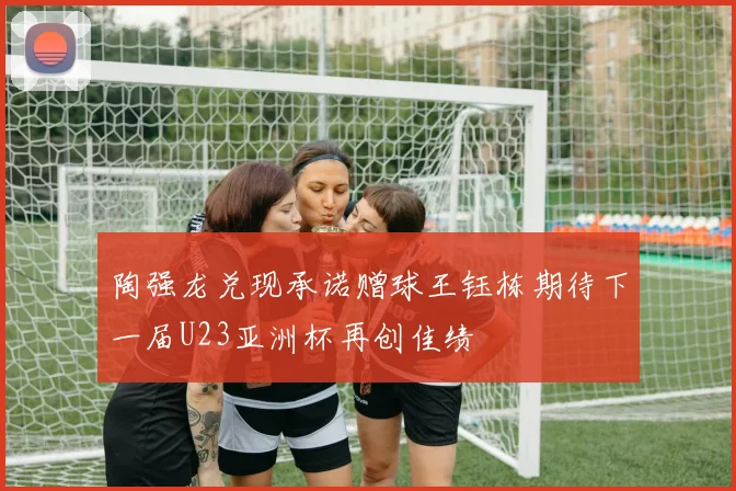 陶强龙兑现承诺赠球王钰栋期待下一届U23亚洲杯再创佳绩