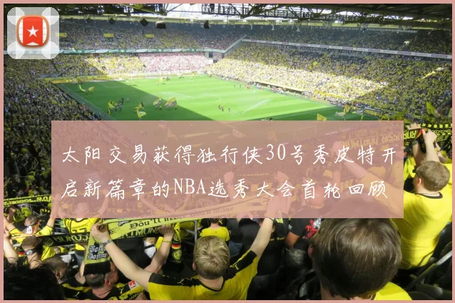 太阳交易获得独行侠30号秀皮特开启新篇章的NBA选秀大会首轮回顾