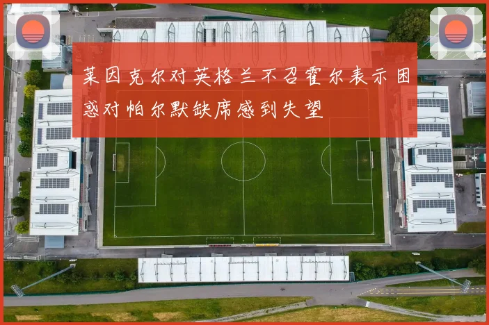 莱因克尔对英格兰不召霍尔表示困惑对帕尔默缺席感到失望