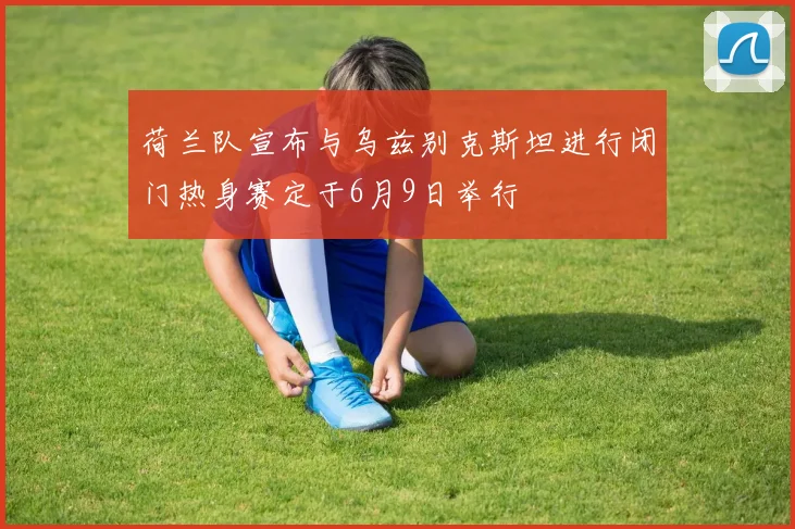 荷兰队宣布与乌兹别克斯坦进行闭门热身赛定于6月9日举行