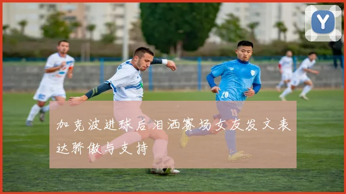 加克波进球后泪洒赛场女友发文表达骄傲与支持