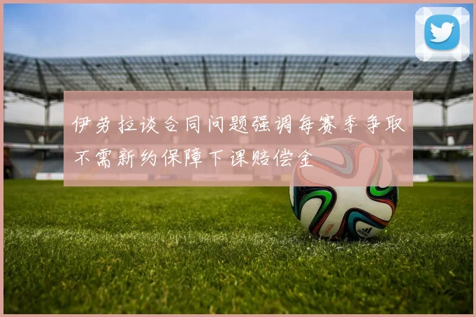 伊劳拉谈合同问题强调每赛季争取不需新约保障下课赔偿金