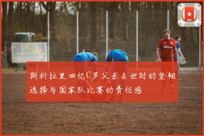 斯科拉里回忆C罗父亲去世时的坚韧选择与国家队比赛的责任感