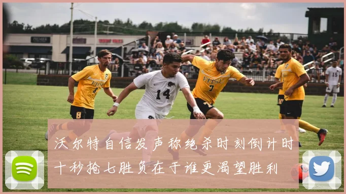 沃尔特自信发声称绝杀时刻倒计时十秒抢七胜负在于谁更渴望胜利