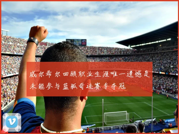 威尔希尔回顾职业生涯唯一遗憾是未能参与蓝狐奇迹赛季夺冠