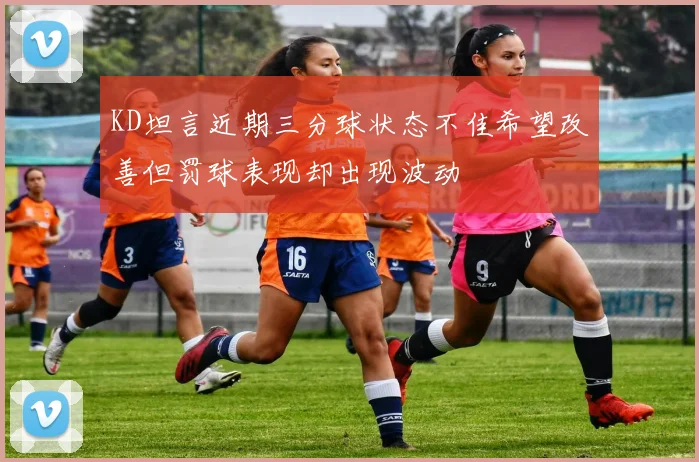 KD坦言近期三分球状态不佳希望改善但罚球表现却出现波动