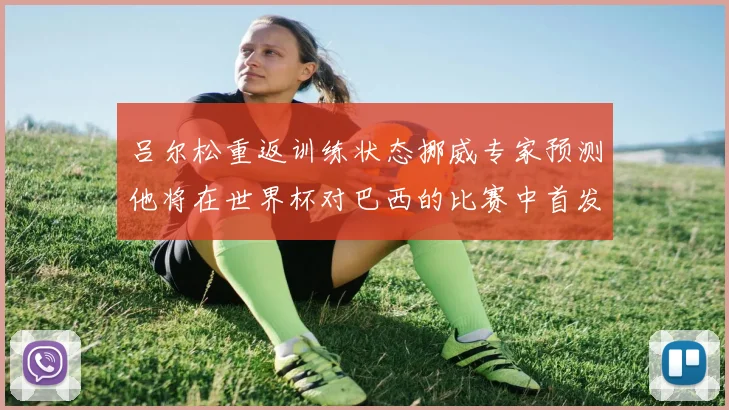 吕尔松重返训练状态挪威专家预测他将在世界杯对巴西的比赛中首发出战