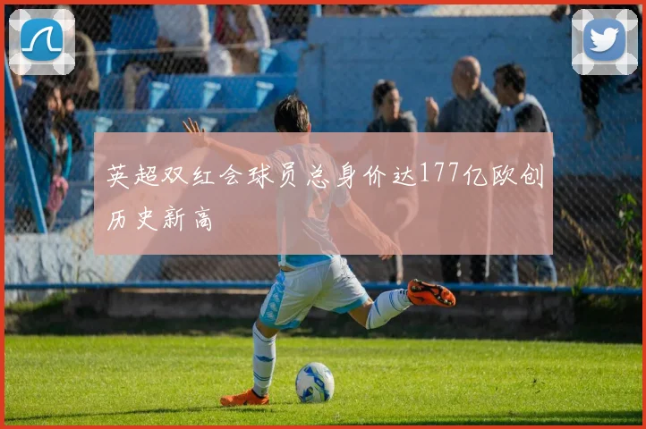 英超双红会球员总身价达177亿欧创历史新高