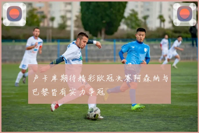 卢卡库期待精彩欧冠决赛阿森纳与巴黎皆有实力争冠