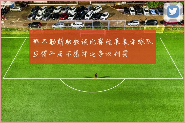 那不勒斯助教谈比赛结果表示球队应得平局不愿评论争议判罚