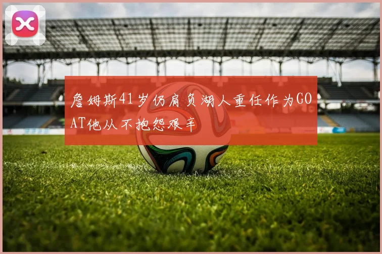 詹姆斯41岁仍肩负湖人重任作为GOAT他从不抱怨艰辛