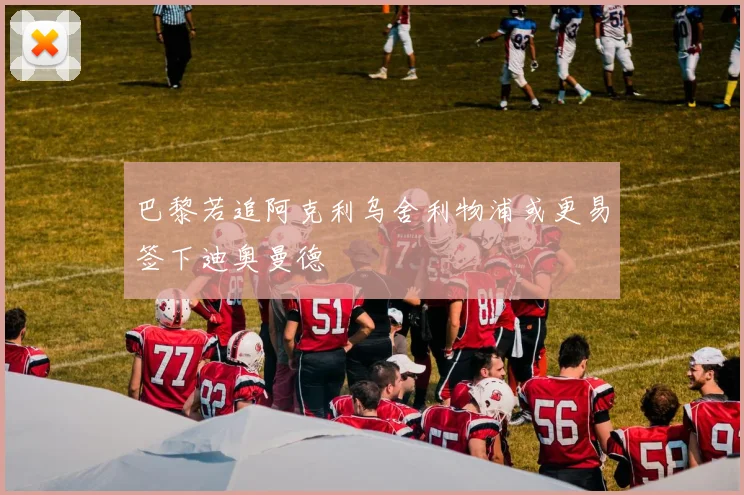 巴黎若追阿克利乌舍利物浦或更易签下迪奥曼德