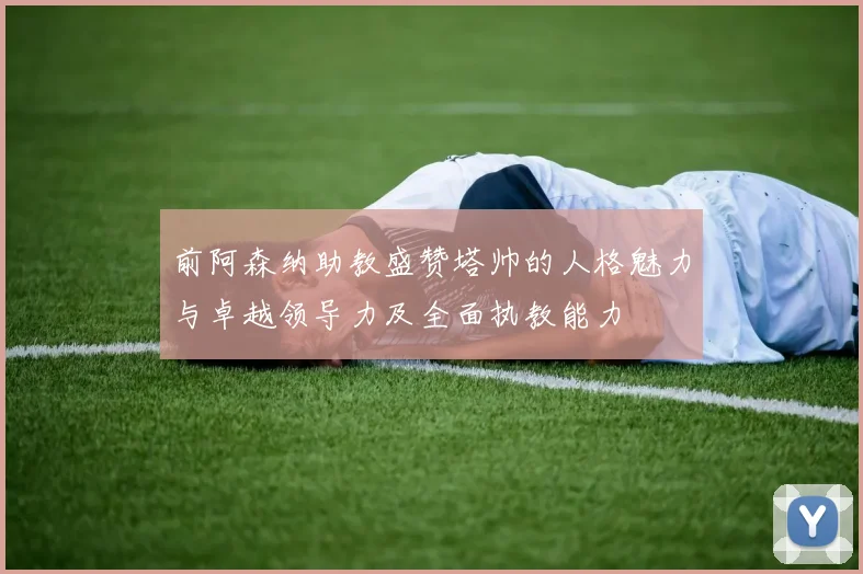 前阿森纳助教盛赞塔帅的人格魅力与卓越领导力及全面执教能力