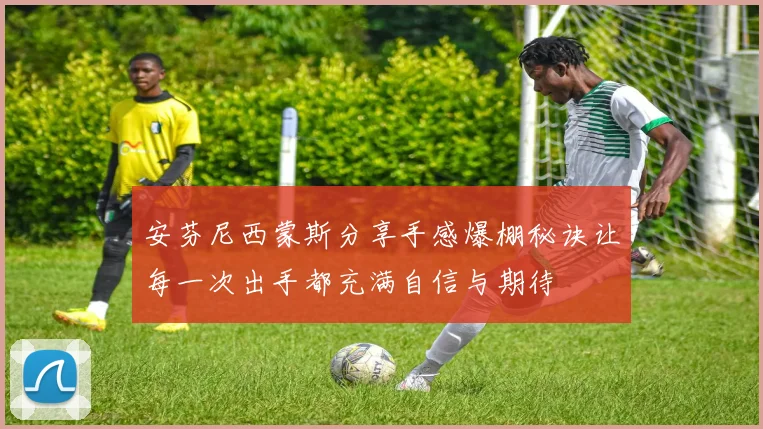 安芬尼西蒙斯分享手感爆棚秘诀让每一次出手都充满自信与期待