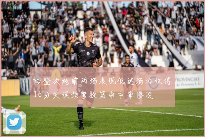哈登次轮前两场表现低迷场均仅得16分失误频繁投篮命中率惨淡